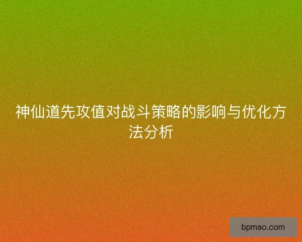 神仙道先攻值对战斗策略的影响与优化方法分析