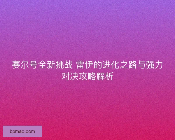 赛尔号全新挑战 雷伊的进化之路与强力对决攻略解析