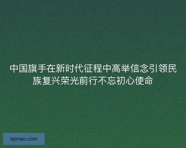 中国旗手在新时代征程中高举信念引领民族复兴荣光前行不忘初心使命