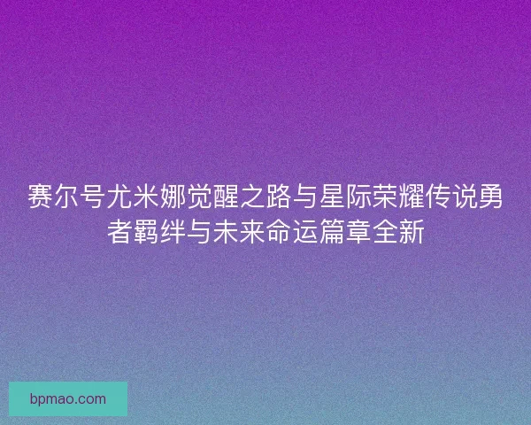 赛尔号尤米娜觉醒之路与星际荣耀传说勇者羁绊与未来命运篇章全新