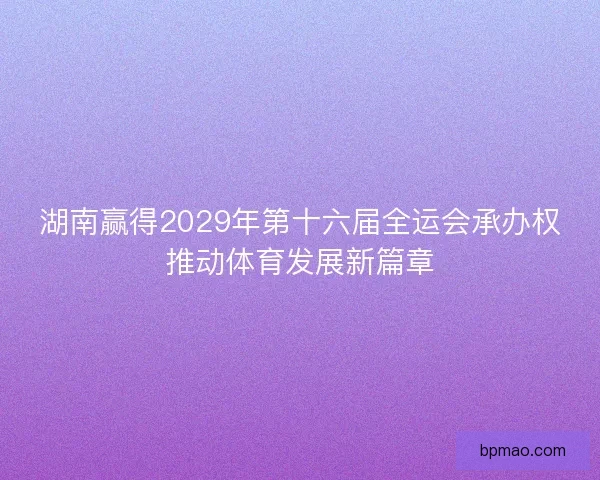 湖南赢得2029年第十六届全运会承办权推动体育发展新篇章