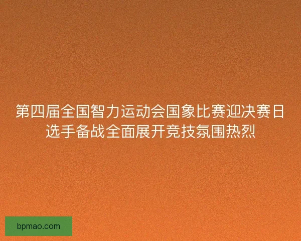 第四届全国智力运动会国象比赛迎决赛日选手备战全面展开竞技氛围热烈