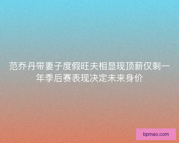 范乔丹带妻子度假旺夫相显现顶薪仅剩一年季后赛表现决定未来身价