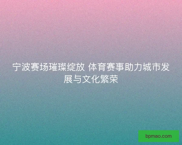 宁波赛场璀璨绽放 体育赛事助力城市发展与文化繁荣