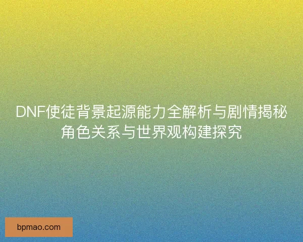 DNF使徒背景起源能力全解析与剧情揭秘角色关系与世界观构建探究