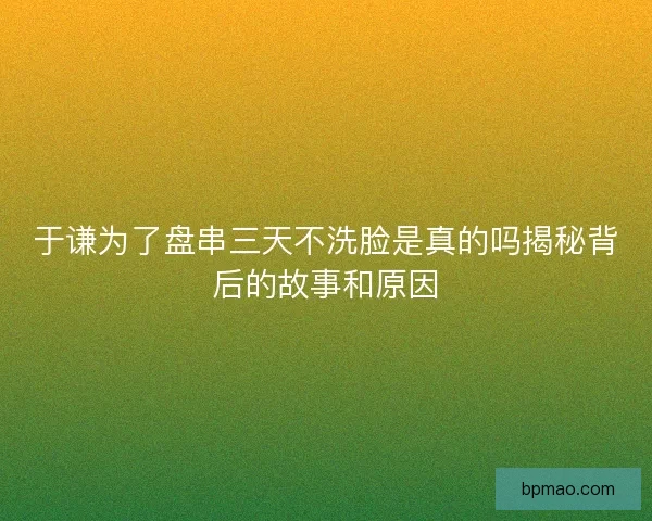 于谦为了盘串三天不洗脸是真的吗揭秘背后的故事和原因