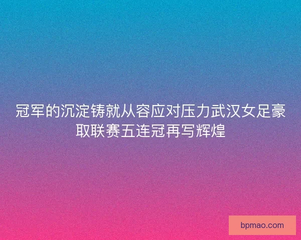 冠军的沉淀铸就从容应对压力武汉女足豪取联赛五连冠再写辉煌
