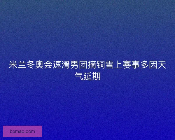 米兰冬奥会速滑男团摘铜雪上赛事多因天气延期
