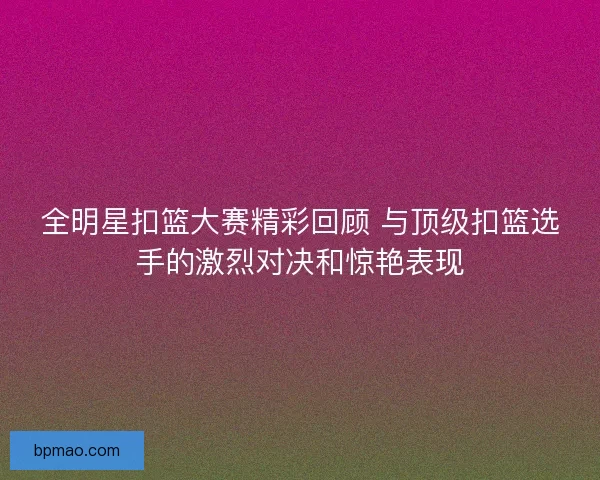 全明星扣篮大赛精彩回顾 与顶级扣篮选手的激烈对决和惊艳表现
