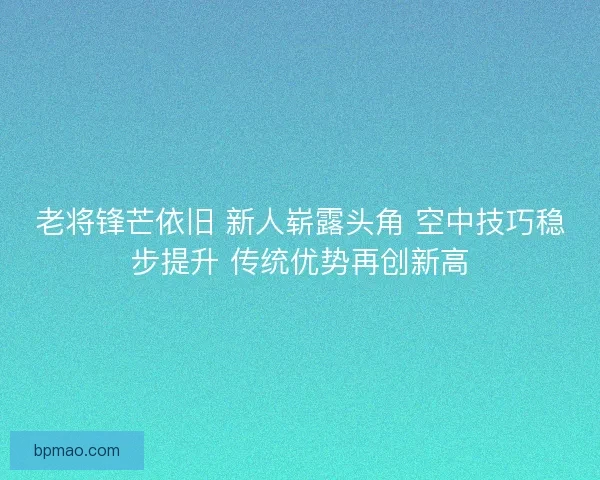 老将锋芒依旧 新人崭露头角 空中技巧稳步提升 传统优势再创新高