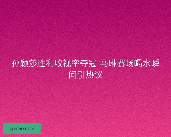 孙颖莎胜利收视率夺冠 马琳赛场喝水瞬间引热议