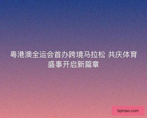 粤港澳全运会首办跨境马拉松 共庆体育盛事开启新篇章