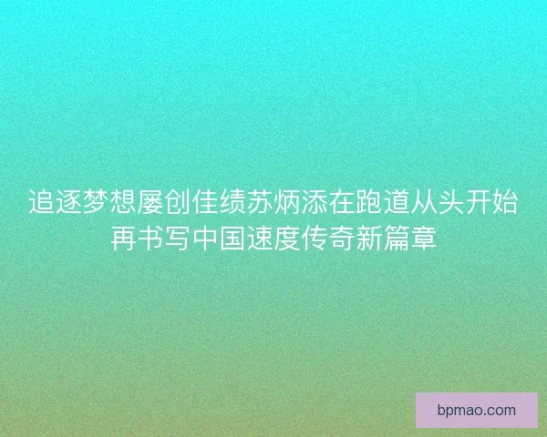追逐梦想屡创佳绩苏炳添在跑道从头开始再书写中国速度传奇新篇章