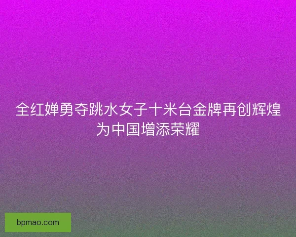 全红婵勇夺跳水女子十米台金牌再创辉煌为中国增添荣耀