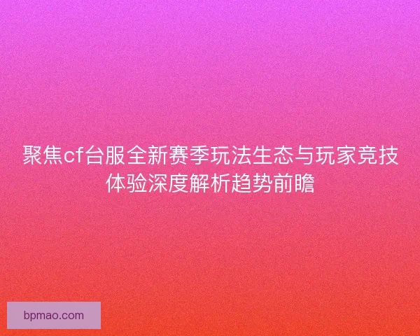 聚焦cf台服全新赛季玩法生态与玩家竞技体验深度解析趋势前瞻