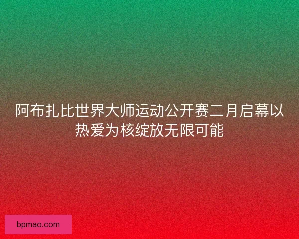 阿布扎比世界大师运动公开赛二月启幕以热爱为核绽放无限可能