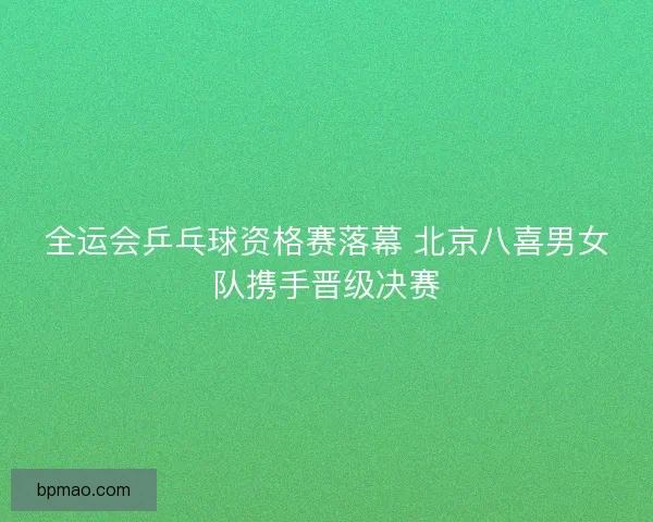 全运会乒乓球资格赛落幕 北京八喜男女队携手晋级决赛