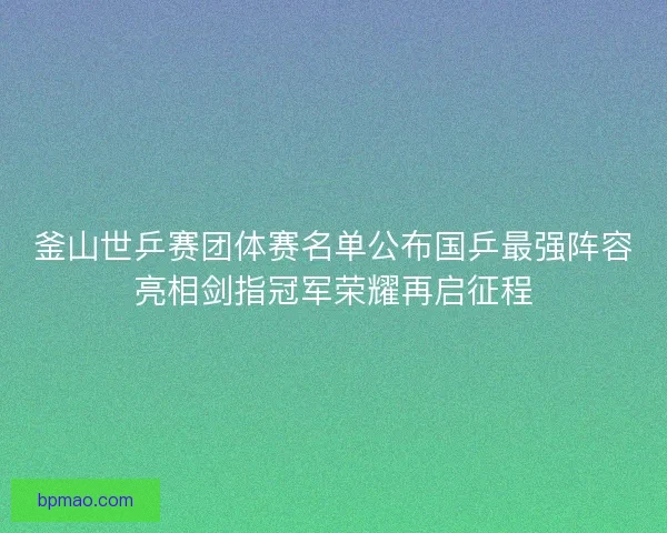 釜山世乒赛团体赛名单公布国乒最强阵容亮相剑指冠军荣耀再启征程