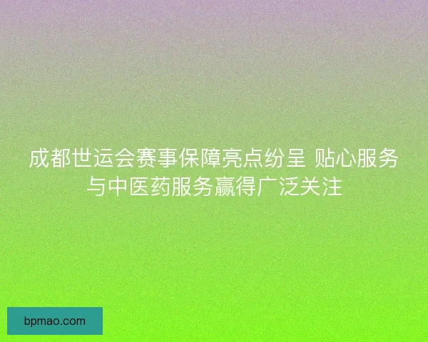 成都世运会赛事保障亮点纷呈 贴心服务与中医药服务赢得广泛关注