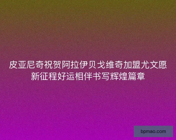 皮亚尼奇祝贺阿拉伊贝戈维奇加盟尤文愿新征程好运相伴书写辉煌篇章